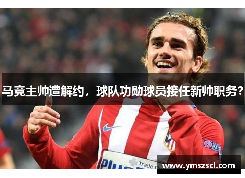 马竞主帅遭解约，球队功勋球员接任新帅职务？