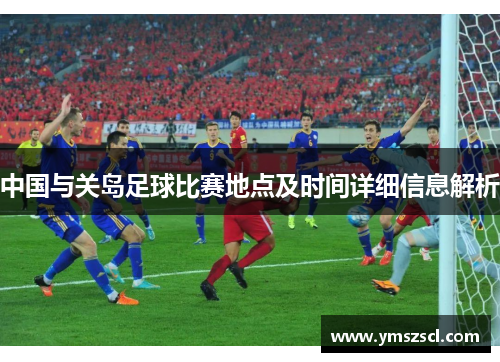 中国与关岛足球比赛地点及时间详细信息解析