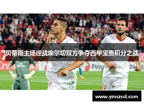 贝蒂斯主场迎战埃尔切双方争夺西甲宝贵积分之战