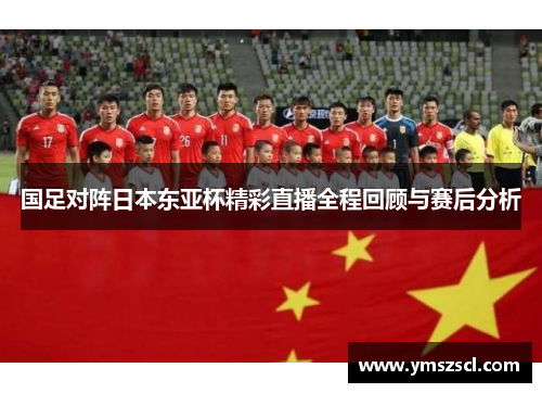 国足对阵日本东亚杯精彩直播全程回顾与赛后分析